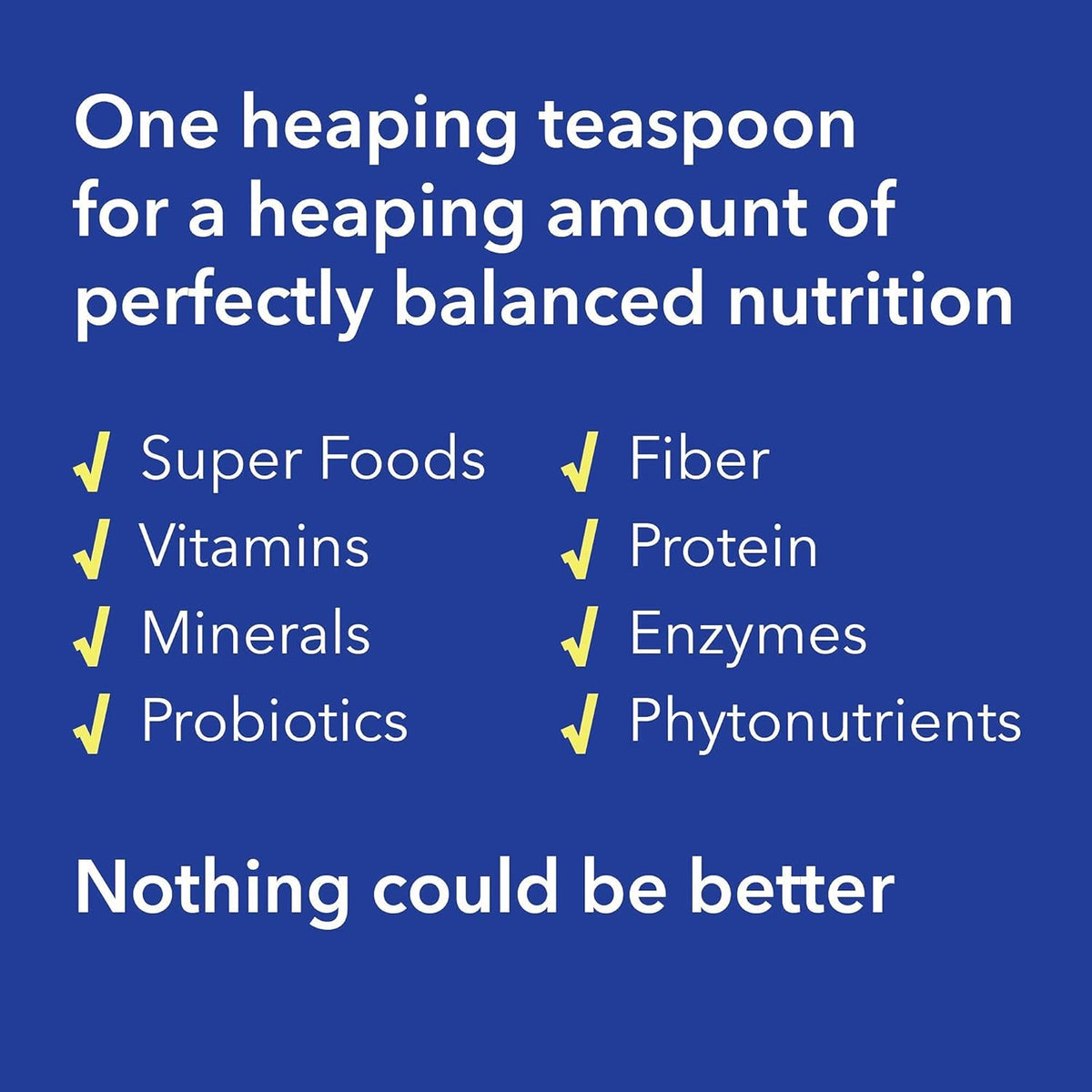 One heaping teaspoon delivers diverse nutrients including super foods, vitamins, minerals, probiotics, fiber, protein, and enzymes.